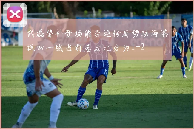 武磊替补登场能否逆转局势助海港扳回一城当前落后比分为1-2
