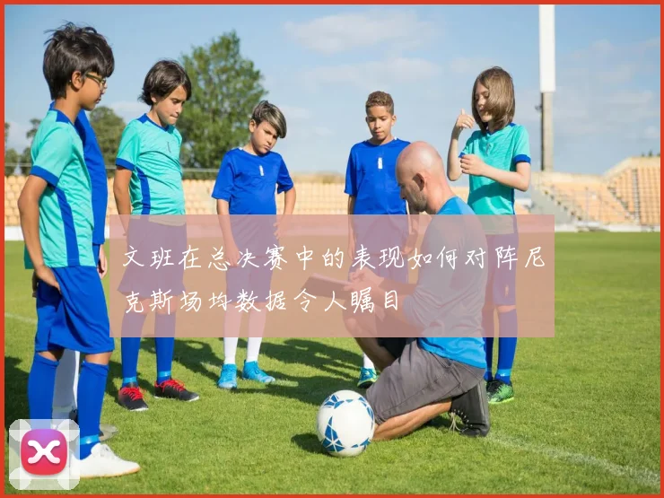 文班在总决赛中的表现如何对阵尼克斯场均数据令人瞩目