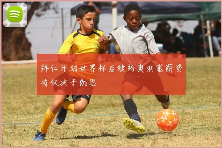 拜仁计划世界杯后续约奥利塞薪资将仅次于凯恩