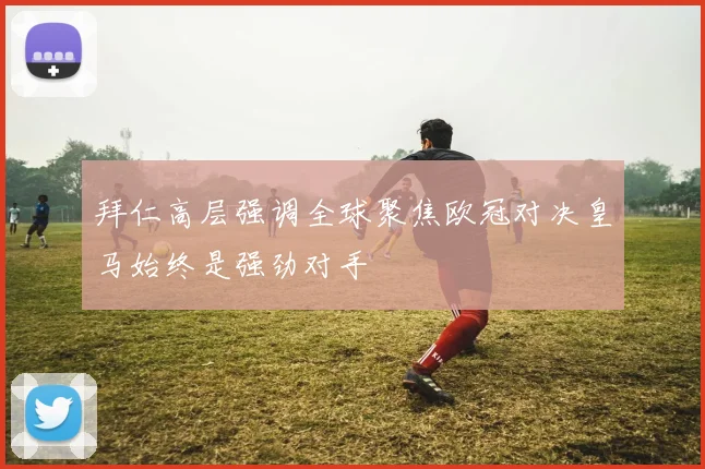 拜仁高层强调全球聚焦欧冠对决皇马始终是强劲对手