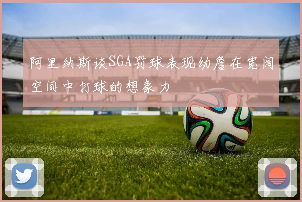 阿里纳斯谈SGA罚球表现幼詹在宽阔空间中打球的想象力
