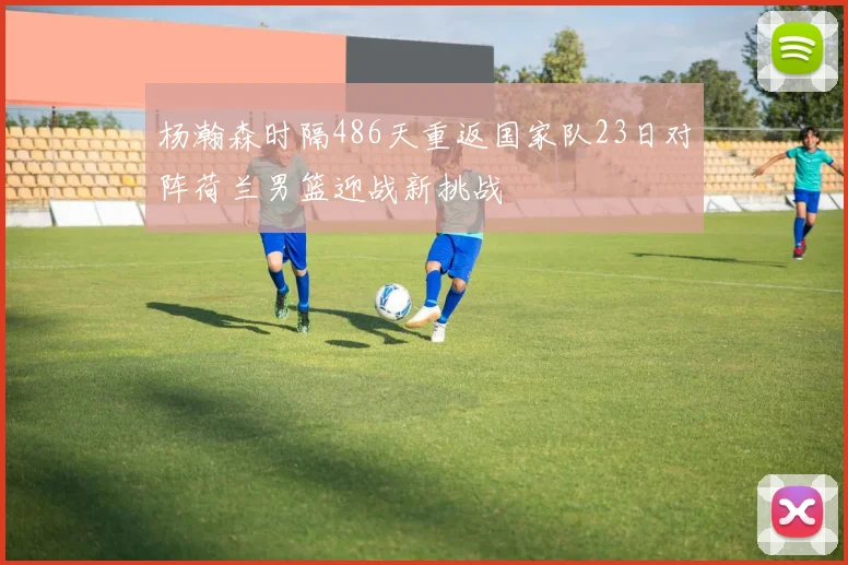 杨瀚森时隔486天重返国家队23日对阵荷兰男篮迎战新挑战