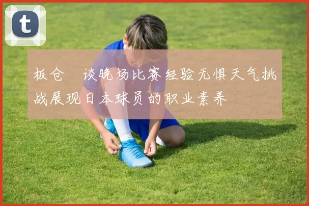 板仓滉谈晚场比赛经验无惧天气挑战展现日本球员的职业素养