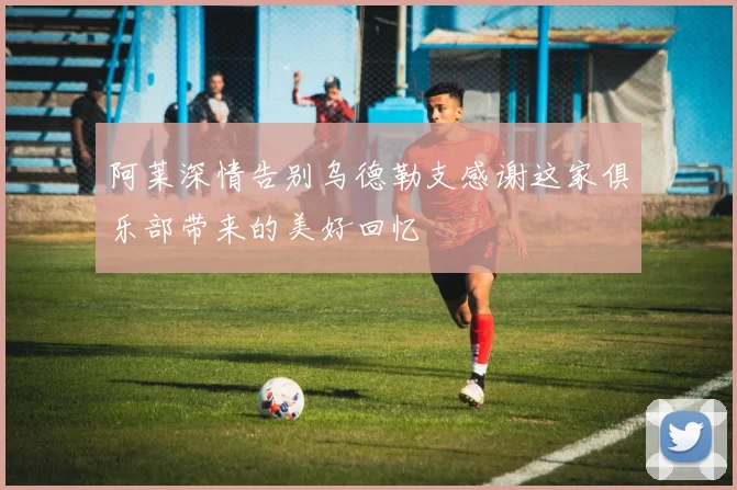 阿莱深情告别乌德勒支感谢这家俱乐部带来的美好回忆