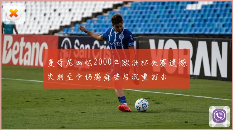 曼奇尼回忆2000年欧洲杯决赛遗憾失利至今仍感痛苦与沉重打击