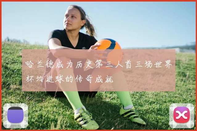 哈兰德成为历史第三人首三场世界杯均进球的传奇成就