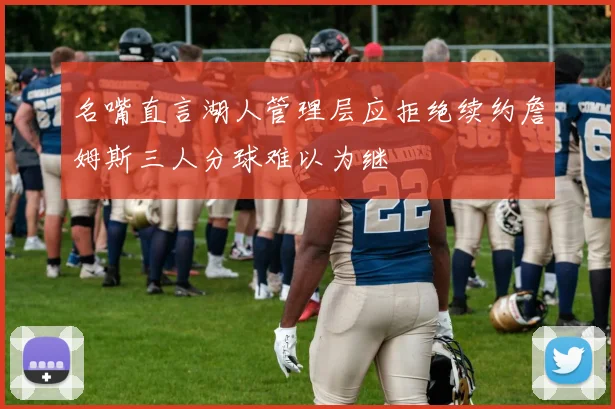 名嘴直言湖人管理层应拒绝续约詹姆斯三人分球难以为继
