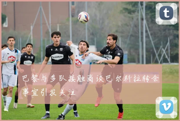 巴黎与多队接触商谈巴尔科拉转会事宜引发关注