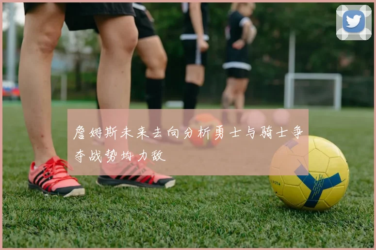 詹姆斯未来去向分析勇士与骑士争夺战势均力敌