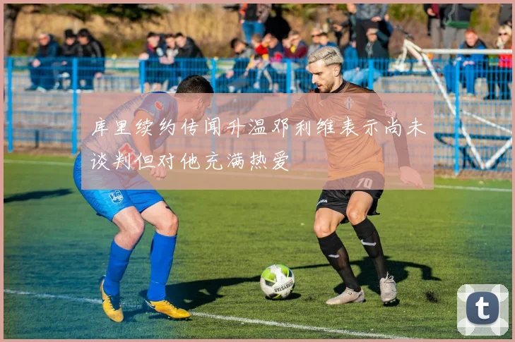库里续约传闻升温邓利维表示尚未谈判但对他充满热爱