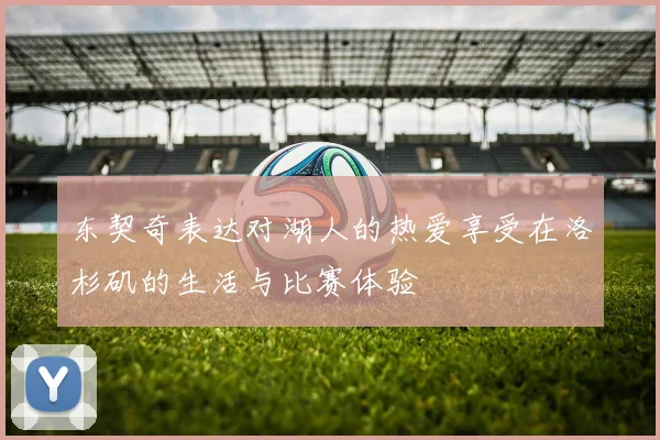 东契奇表达对湖人的热爱享受在洛杉矶的生活与比赛体验