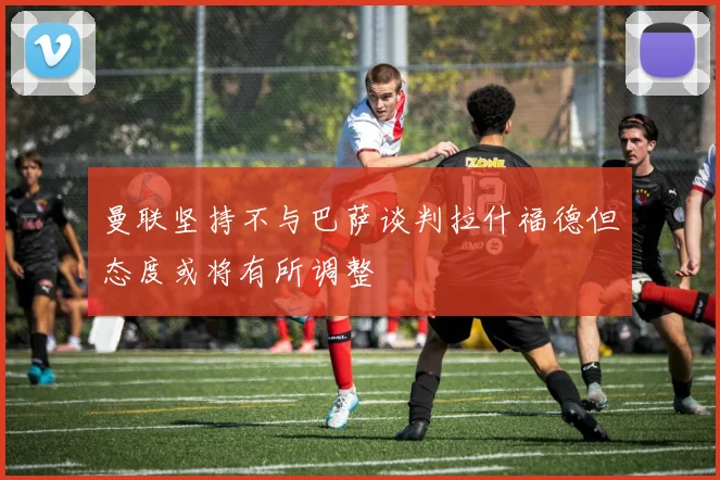 曼联坚持不与巴萨谈判拉什福德但态度或将有所调整