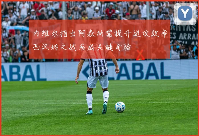 内维尔指出阿森纳需提升进攻效率西汉姆之战或成关键考验