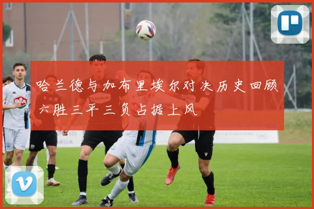 哈兰德与加布里埃尔对决历史回顾六胜三平三负占据上风