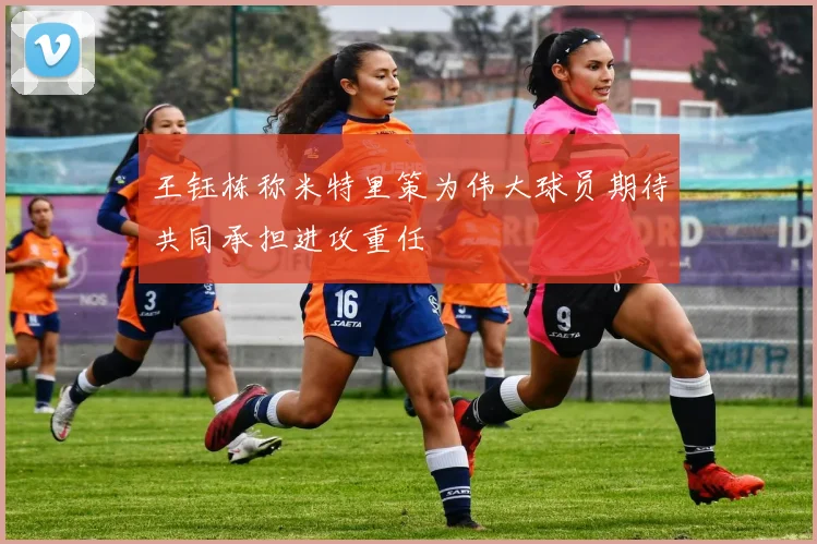 王钰栋称米特里策为伟大球员期待共同承担进攻重任