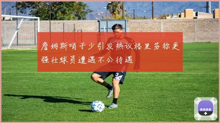 詹姆斯哨子少引发热议格里芬称更强壮球员遭遇不公待遇