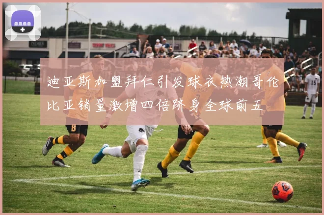 迪亚斯加盟拜仁引发球衣热潮哥伦比亚销量激增四倍跻身全球前五