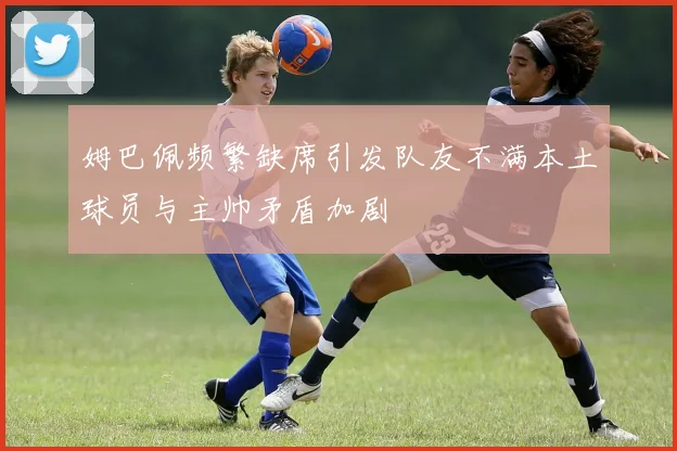 姆巴佩频繁缺席引发队友不满本土球员与主帅矛盾加剧